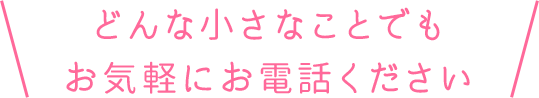 どんな小さなことでもお気軽にお電話ください